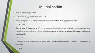 Multiplicación
• ¿Cuál es el número que falta?
• La respuesta es 2, ¿verdad? Porque 2 × 4 = 8.
• Bueno, en álgebra no se usan cuadros en blanco, se usan letras. Así que podemos escribir:
• X x 4 = 8
• ¡Pero la letra "x" se parece al "×"! ... eso puede confundirnos... así que en álgebra no se usa el signo de
multiplicar (×) entre números y letras, sólo hay que poner el número al lado de la letra para indicar una
multiplicación:
• 4x = 8
• En español lo dirías "cuatro equis es igual a ocho", lo que quiere decir que 4 x's hacen 8. Y la respuesta la
escribirías:
• x = 2
 