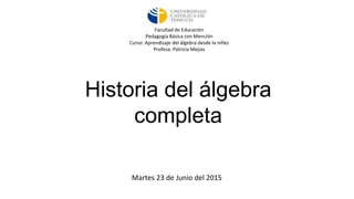 Historia del álgebra
completa
Martes 23 de Junio del 2015
Facultad de Educación
Pedagogía Básica con Mención
Curso: Aprendizaje del álgebra desde la niñez
Profesa: Patricia Mejias
 