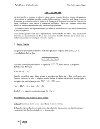 - Matemáticas   en la Educación Física-                                   PEM. Carlos Augusto Vásquez


                                               FACTORIZACIÓN

La factorización es expresar un objeto o número como producto de otros objetos más pequeños
(factores) que, al multiplicarlos todos, resulta el objeto original. Factorizar se le llama al proceso
de expresar un polinomio como un producto de factores se le denomina factorización. Este proceso
puede considerarse como inverso al proceso de multiplicar. Factorizar, entonces, quiere decir
identificar los factores comunes a todos los términos y agruparlos.
Los factores comunes son aquellos números que aparecen multiplicando a todos los términos de una
expresión algebraica.
Estos números pueden estar dados explícitamente o representados por letras. Así, factorizar un
polinomio es descomponerlo en dos o más polinomios llamados factores, de tal modo que al
multiplicarlos entre sí se obtenga el polinomio original.


1. Factor Común.


Es aplicar la propiedad distributiva de la multiplicación respecto de la suma, Así, la
propiedad distributiva dice:

                                          a.( x  y)  a.x  a. y

Pues bien, si nos piden Factorizar la expresión a.x  a. y , basta aplicar la propiedad
distributiva y decir que

a.x  a. y  a.( x  y)

Cuando nos piden sacar factor común o simplemente factorizar y hay coeficientes con
factores comunes, se saca el máximo común divisor de dichos coeficientes. Por ejemplo, si
nos piden Factorizar la expresión 36 x  12 x  18x , será
                                      2      3




36 x 2  12 x 3  18x  6 x(6 x  2 x 2  3)

donde 6 es el máximo común divisor de 36, 12 y 18


Procedimiento para encontrar factor común:


1° Paso: Buscamos el factor común (que debe ser el mayor posible).

2° Paso: Se expresa el polinomio dado como el producto del factor común por el polinomio que
resulta de dividir el polinomio dado por el factor común.




     36-
 