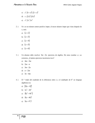 - Matemáticas   en la Educación Física-                               PEM. Carlos Augusto Vásquez


                    x 2 , 1  x  , 2  x 
                                  2           2
            c)

                    x , 2 x  , 3x 
                              2           2
            d)

            e)      x 2 ,2 x 2 ,3x 2


    2. )    Si x es un número entero positivo impar, el tercer número impar que viene después de
            x, será:

            a)      x  2
            b)     x  3
            c)      x  4
            d)      x  5
            e)      x  6

    3. )    Un alumno debe resolver 3m  2n ejercicios de algebra. De estos resultan n  m
            correctos. ¿Cuántos ejercicios incorrectos tuvo?
            a)     4m  3m
            b) 2m  n
            c) 3m  2n
            d) n  2m
            e) 3n  4m


    4. )    El “ triple del cuadrado de la diferencia entre a y el cuádruplo de b” en lenguaje
            algebraico es:

            a)     3a  b2
            b) 3a 2  4b2

                     
            c) 3 a  4b
                         2        2
                                      
            d) 3a  4b 
                                  2



            e) 3(a  b )
                              4 2




      6-
 