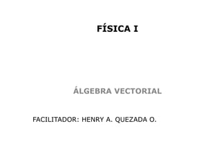 FÍSICA I




          ÁLGEBRA VECTORIAL


FACILITADOR: HENRY A. QUEZADA O.
 