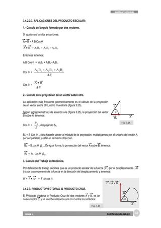 63
ALGEBRA VECTORIAL
FISICA 1 GUSTAVO SALINAS E.
3.4.2.2.3. APLICACIONES DEL PRODUCTO ESCALAR:
1.- Cálculo del ángulo formado por dos vectores.
Si igualamos las dos ecuaciones:
A B = A B Cos
Entonces tenemos;
A B Cos = AxBx + AyBy +AzBz.
Cos =
BA
zzyyxx BABABA
Cos =
BA
BA
2.- Cálculo de la proyección de un vector sobre otro.
La aplicación más frecuente geometricamente es el cálculo de la proyección
de un vector sobre otro, como muestra la (figura 3.25).
Según la trigonometría y de acuerdo a la (figura 3.25), la proyección del vector
B sobre A, tenemos:
Cos =
B
BA
, despejando BA,
BA = B Cos , para hacerle vector al módulo de la proyección, multiplicamos por el unitario del vector A,
por ser paralelo y estar en la misma dirección.
BA = B.cos A

. De igual forma, la proyección del vector A sobre B, tenemos:
AB = A . cos B

3. Cálculo del Trabajo en Mecánica.
Por definición de trabajo decimos que es un producto escalar de la fuerza ( F ) por el desplazamiento ( r
) o por la componente de la fuerza en la dirección del desplazamiento y tenemos:
W = F r = F r cos .
3.4.2.3. PRODUCTO VECTORIAL O PRODUCTO CRUZ.
El Producto Vectorial o Producto Cruz de dos vectores A y B, es un
nuevo vector C, y se escribe utilizando una cruz entre los símbolos:
A B = AxBx + AyBy +AzBz.
BA
B
A
C = A x B
B
A
Fig. 3.25
Fig. 3.26
 