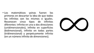 • Los matemáticos yainas fueron los
primeros en descartar la idea de que todos
los infinitos son los mismos o iguales.
Reconocen cinco tipos de infinitos
diferentes: infinito en una o dos direcciones
(unidimensionales), infinito en superficies
(bidimensional), infinito en todas partes
(tridimensional) y perpetuamente infinito
(en un número infinito de dimensiones).
 