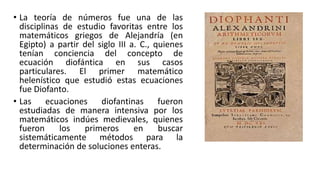 • La teoría de números fue una de las
disciplinas de estudio favoritas entre los
matemáticos griegos de Alejandría (en
Egipto) a partir del siglo III a. C., quienes
tenían conciencia del concepto de
ecuación diofántica en sus casos
particulares. El primer matemático
helenístico que estudió estas ecuaciones
fue Diofanto.
• Las ecuaciones diofantinas fueron
estudiadas de manera intensiva por los
matemáticos indúes medievales, quienes
fueron los primeros en buscar
sistemáticamente métodos para la
determinación de soluciones enteras.
 