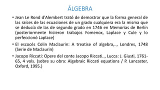 ÁLGEBRA
• Jean Le Rond d'Alembert trató de demostrar que la forma general de
las raíces de las ecuaciones de un grado cualquiera era la misma que
se deducía de las de segundo grado en 1746 en Memorias de Berlín
(posteriormente hicieron trabajos Fomenox, Laplace y Cule y lo
perfeccionó Laplace)
• El escocés Colin Maclaurin: A treatise of algebra,.., Londres, 1748
(Serie de Maclaurin)
• Jacopo Riccati: Opere del conte Jacopo Riccati.., Lucca: J. Giusti, 1761-
65, 4 vols. (sobre su obra: Algebraic Riccati equations / P. Lancaster,
Oxford, 1995.)
 