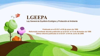 LGEEPA
Ley General de Equilibrio Ecológico y Protección al Ambiente
Publicada en el D.O.F. el 28 de enero de 1988
Reformada mediante decreto publicado en el D.O.F. el 13 de diciembre de 1996
Ultima reforma publicada en el D.O.F. el 04 de Junio de 2006
 
