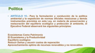 Política
• ARTÍCULO 15.- Para la formulación y conducción de la política
ambiental y la expedición de normas oficiales mexicanas y demás
instrumentos previstos en esta Ley, en materia de preservación y
restauración del equilibrio ecológico y protección al ambiente, el
Ejecutivo Federal observará los siguientes principios:
Ecosistemas Como Patrimonio
El Ecosistema y la Productividad
Equilibrio ecológico
Reducir Daños y asumir costos de reparación
Aprovechamiento optimo de recursos renovables y no renovables
 