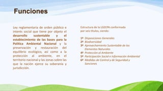 Ley reglamentaria de orden público e
interés social que tiene por objeto el
desarrollo sustentable y el
establecimiento de las bases para la
Política Ambiental Nacional y la
preservación y restauración del
equilibrio ecológico, así como a la
protección al ambiente, en el
territorio nacional y las zonas sobre las
que la nación ejerce su soberanía y
jurisdicción.
Estructura de la LGEEPA conformada
por seis títulos, siendo:
1º Disposiciones Generales
2º Biodiversidad
3º Aprovechamiento Sustentable de los
Elementos Naturales
4º Protección al Ambiente
5º Participación Social e Información Ambiental
6º Medidas de Control y de Seguridad y
Sanciones
Funciones
 