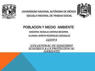 UNIVERSIDAD NACIONAL AUTÓNOMA DE MÉXICO
ESCUELA NACIONAL DE TRABAJO SOCIAL
POBLACION Y MEDIO AMBIENTE
MAESTRA: ROSALIA CORONA BECERRA
ALUMNA: MIREYA RODRIGUEZ GONZALEZ
LGEEPA
(LEY GENERAL DE EQUILIBRIO
ECOLÓGICO Y LA PROTECCIÓN AL
AMBIENTE)
 