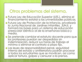 Otros problemas del sistema.Futura Ley de Educación Superior (LES.), elimina el financiamiento estatal a las universidades públicas. Futura Ley de Protección de la Infancia, privatizará la Junta Nacional de Jardines Infantiles, JUNJI, y formará las bases para un sistema de educación preescolar idéntico al de la enseñanza básica y media.Se pretende cambiar el estatuto docente para que los profesores puedan ser despedidos sin indemnización, reducir sus horas de trabajo al mínimo o eliminar el contrato a plazo fijo. Las leyes de responsabilidad penal, seguridad interna del estado y antiterrorista podrán procesar a todos los estudiantes que se movilicen, así como aplicar tortura, golpes y censurar a la prensa. 