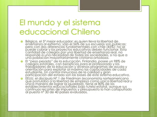 El mundo y el sistema educacional ChilenoBélgica, el 5º mejor educador; es quien lleva la libertad de enseñanza al extremo: sólo el 56% de sus escuelas son públicas; pero con dos diferencias fundamentales con chile (45%): no se puede cobrar y los proyectos educativos deben funcionar. Esta cantidad de colegios por una libertad de enseñanza real, no responde a una necesidad de todas las sociedades, si no que a una población mayoritariamente cristiana-ortodoxa. El “peso pesado” de la educación, Finlandia, posee un 98% de colegios estatales, con beneficios para el profesorado y los trabajadores de la educación y diversos programas de ayuda y orientación para explotar al máximo las capacidades de cada estudiante. Un control minucioso de la calidad y gran participación del estado son las bases de este sistema educativo. EEUU, el discípulo Nº 1 de Friedman (economista norteamericano que postulaba a la libertad de empresa como única libertad real y única manera de lograr la igualdad), tiene al 80% de los establecimientos educacionales bajo tutela estatal, aunque sus continuos recortes de impuestos y presupuesto lo han catapultado al puesto nº 30 de 40 países evaluados. 