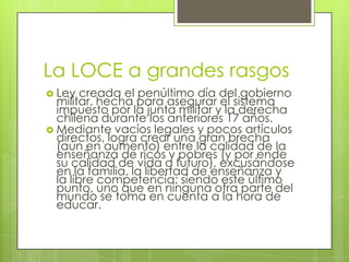 La LOCE a grandes rasgosLey creada el penúltimo día del gobierno militar, hecha para asegurar el sistema impuesto por la junta militar y la derecha chilena durante los anteriores 17 años. Mediante vacíos legales y pocos artículos directos, logra crear una gran brecha (aún en aumento) entre la calidad de la enseñanza de ricos y pobres (y por ende su calidad de vida a futuro), excusándose en la familia, la libertad de enseñanza y la libre competencia; siendo este último punto, uno que en ninguna otra parte del mundo se toma en cuenta a la hora de educar.