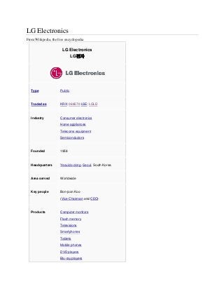 LG Electronics
From Wikipedia, the free encyclopedia
LG Electronics
LG전자
Type Public
Traded as KRX: 066570 LSE: LGLD
Industry Consumer electronics
Home appliances
Telecoms equipment
Semiconductors
Founded 1958
Headquarters Yeouido-dong, Seoul, South Korea
Area served Worldwide
Key people Bon-joon Koo
(Vice Chairman and CEO)
Products Computer monitors
Flash memory
Televisions
Smartphones
Tablets
Mobile phones
DVD players
Blu-ray players
 