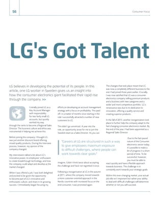 LG's Got Talent
56 Consumer Focus
I initially joined LG as a
Key Account Manager
with responsibility
for two fairly small LG
accounts, but quickly
worked my way
through the ranks to become a Regional Sales
Director. The business culture and ethos was
instrumental in helping me achieve this.
Before joining the company, I thought LG
was just another discount brand offering
mixed quality products. During the interview
process, however, my opinion of the
company changed.
My interviewers talked a lot about LG’s
innovative power, its employees’ enthusiasm
to create breakthrough technology, and how
the company could adapt and develop as the
market changed.
When I was offered a job, I was both delighted
and excited to be given the opportunity
to become part of LG’s innovative and
enthusiastic culture, and share in its growing
success. I immediately began focusing my
efforts on developing an account management
strategy with a focus on proﬁtability. This paid
off; in a matter of months since starting in the
role I successfully attracted a number of new
customers to LG.
This didn’t go unnoticed. A year into the
role, an opportunity arose for me to join the
Swedish team as a Sales Director. As you can
imagine, I didn’t think twice about accepting
the challenge and have not regretted it since.
Following a reorganisation at LG in the autumn
at 2011, where the company moved towards
a more customer-oriented approach in the
Nordic countries with increased focus on the
end-consumer, I was promoted again.
The changes that took place meant that LG
was now a completely different business to the
one I had joined three years earlier. Crucially,
I was now satisﬁed that LG was a consumer
electronics company selling premium products
and a business with new categories and a
wider and more competitive portfolio. LG’s
renaissance was due to its dedication to
innovation, offering a quality service and
creating superior products.
In the fall of 2013, another reorganisation took
place to further help the company adapt to the
fast-changing consumer electronics market. By
the end of the year, I had been appointed as a
Regional Sales Director.
Due to the fast-paced
nature of the Consumer
electronics sector today,
it’s possible to make a
lot of progress in a short
period of time. To be
successful, however,
you must be able to
react quickly and have a ﬂexible approach
towards business. The challenge is to
constantly work towards your strategic goals.
Within this ever-changing market, your actual
job title isn’t important but rather your ability
to deal with difﬁcult challenges will determine
whether or not you will succeed.
LG believes in developing the potential of its people. In this
article, one LG worker in Sweden gives us an insight into
how the consumer electronics giant facilitated their rapid rise
through the company. >>
"Careers at LG are structured in such a way
to give employees maximum exposure
to difficult challenges, where people can
work towards clear goals."
 