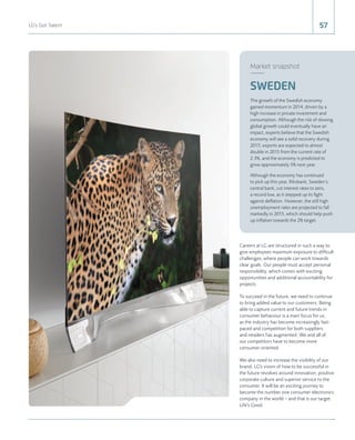 57LG's Got Talent
Careers at LG are structured in such a way to
give employees maximum exposure to difﬁcult
challenges, where people can work towards
clear goals. Our people must accept personal
responsibility, which comes with exciting
opportunities and additional accountability for
projects.
To succeed in the future, we need to continue
to bring added value to our customers. Being
able to capture current and future trends in
consumer behaviour is a main focus for us,
as the industry has become increasingly fast-
paced and competition for both suppliers
and retailers has augmented. We and all of
our competitors have to become more
consumer-oriented.
We also need to increase the visibility of our
brand. LG's vision of how to be successful in
the future revolves around innovation, positive
corporate culture and superior service to the
consumer. It will be an exciting journey to
become the number one consumer electronics
company in the world – and that is our target.
Life's Good.
Market snapshot
The growth of the Swedish economy
gained momentum in 2014, driven by a
high increase in private investment and
consumption. Although the risk of slowing
global growth could eventually have an
impact, experts believe that the Swedish
economy will see a solid recovery during
2015; exports are expected to almost
double in 2015 from the current rate of
2.3%, and the economy is predicted to
grow approximately 3% next year.
Although the economy has continued
to pick up this year, Riksbank, Sweden’s
central bank, cut interest rates to zero,
a record low, as it stepped up its ﬁght
against deﬂation. However, the still high
unemployment rates are projected to fall
markedly in 2015, which should help push
up inﬂation towards the 2% target.
SWEDEN
 