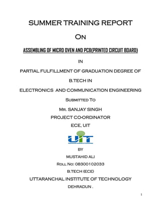 1
SUMMER TRAINING REPORT
On
ASSEMBLING OF MICRO OVEN AND PCB(PRINTED CIRCUIT BOARD)
IN
PARTIAL FULFILLMENT OF GRADUATION DEGREE OF
B.TECH IN
ELECTRONICS AND COMMUNICATION ENGINEERING
Submitted To
Mr. SANJAY SINGH
PROJECT CO-ORDINATOR
ECE, UIT
BY
MUSTAHID ALI
Roll No: 08300102033
B.TECH (ECE)
UTTARANCHAL INSTITUTE OF TECHNOLOGY
DEHRADUN .
 