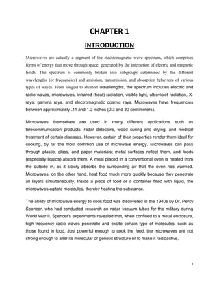 7
CHAPTER 1
INTRODUCTION
Microwaves are actually a segment of the electromagnetic wave spectrum, which comprises
forms of energy that move through space, generated by the interaction of electric and magnetic
fields. The spectrum is commonly broken into subgroups determined by the different
wavelengths (or frequencies) and emission, transmission, and absorption behaviors of various
types of waves. From longest to shortest wavelengths, the spectrum includes electric and
radio waves, microwaves, infrared (heat) radiation, visible light, ultraviolet radiation, X-
rays, gamma rays, and electromagnetic cosmic rays. Microwaves have frequencies
between approximately .11 and 1.2 inches (0.3 and 30 centimeters).
Microwaves themselves are used in many different applications such as
telecommunication products, radar detectors, wood curing and drying, and medical
treatment of certain diseases. However, certain of their properties render them ideal for
cooking, by far the most common use of microwave energy. Microwaves can pass
through plastic, glass, and paper materials; metal surfaces reflect them, and foods
(especially liquids) absorb them. A meal placed in a conventional oven is heated from
the outside in, as it slowly absorbs the surrounding air that the oven has warmed.
Microwaves, on the other hand, heat food much more quickly because they penetrate
all layers simultaneously. Inside a piece of food or a container filled with liquid, the
microwaves agitate molecules, thereby heating the substance.
The ability of microwave energy to cook food was discovered in the 1940s by Dr. Percy
Spencer, who had conducted research on radar vacuum tubes for the military during
World War II. Spencer's experiments revealed that, when confined to a metal enclosure,
high-frequency radio waves penetrate and excite certain type of molecules, such as
those found in food. Just powerful enough to cook the food, the microwaves are not
strong enough to alter its molecular or genetic structure or to make it radioactive.
 