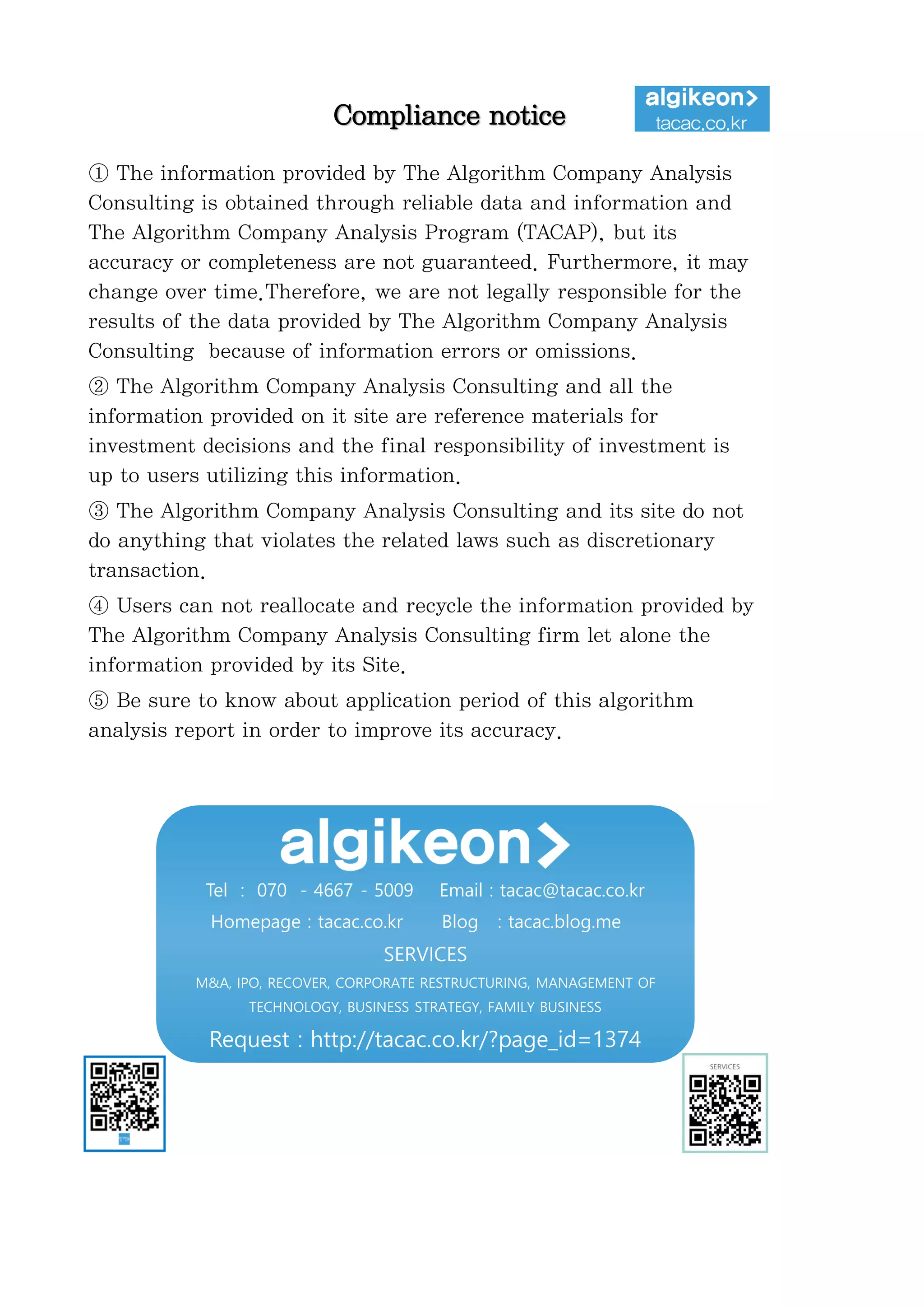 정보와
완전
정보
결
투자판단
있습니
위배
무단으
숙지하
Compliance notice
① The information provided by The Algorithm Company Analysis
Consulting is obtained through reliable data and information and
The Algorithm Company Analysis Program (TACAP), but its
accuracy or completeness are not guaranteed. Furthermore, it may
change over time.Therefore, we are not legally responsible for the
results of the data provided by The Algorithm Company Analysis
Consulting because of information errors or omissions.
② The Algorithm Company Analysis Consulting and all the
information provided on it site are reference materials for
investment decisions and the final responsibility of investment is
up to users utilizing this information.
③ The Algorithm Company Analysis Consulting and its site do not
do anything that violates the related laws such as discretionary
transaction.
④ Users can not reallocate and recycle the information provided by
The Algorithm Company Analysis Consulting firm let alone the
information provided by its Site.
⑤ Be sure to know about application period of this algorithm
analysis report in order to improve its accuracy.
Tel : 070 - 4667 - 5009 Email : tacac@tacac.co.kr
Homepage : tacac.co.kr Blog : tacac.blog.me
SERVICES
M&A, IPO, RECOVER, CORPORATE RESTRUCTURING, MANAGEMENT OF
TECHNOLOGY, BUSINESS STRATEGY, FAMILY BUSINESS
Request : http://tacac.co.kr/?page_id=1374
①
Consulting is o
The Algorithm
accuracy or com
change over tim
results of the d
Consulting bec
②
information pr
investment dec
up
③
do anything th
transaction.
④
The Algorithm
information pr
⑤
analysis report
 