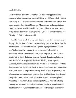 CASE STUDY

LG Electronics India Pvt. Ltd. (LGEIL), the home appliances and
consumer electronics major, was established in 1997 as a wholly-owned
subsidiary of LG Electronics headquartered in South Korea. LGEIL has
manufacturing facilities at Noida and Maharashtra, and manufactures
color televisions, washing machines, air conditioners, vacuum cleaners,
refrigerators, microwave ovens (MWO‟s), etc. It is one of the most eco-
friendly LG facilities in the world.

   LGEIL was a trendsetter in promoting its products to the consumers
through the platform of health. Its advertising campaigns focused on the
health aspect. The color television segment highlighted the “Golden
eye” technology that reduced strain on the eye while watching
television. The air conditioners‟ campaigns emphasized the “Plasma
healthy air system” that gave pure and fresh air, keeping pollution at
bay. The MWO‟s are promoted via the “Healthy wave” system.
Similarly, the washing machines were promoted as “Fabricare” systems
that take the health platform down to ones‟ clothes. Analysts pointed out
that health was a valid platform for any brand to base its promotion on.
Moreover consumers aspired for more than just functional benefits and
companies could differentiate themselves through the health plank.
According to Mr.Arora, head marketing at LGEIL, “our advertising
strategy has been to communicate whatever products actually deliver
health convenience, advanced features, and technological superiority.
 