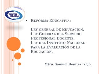 • REFORMA EDUCATIVA:
LEY GENERAL DE EDUCACIÓN.
LEY GENERAL DEL SERVICIO
PROFESIONAL DOCENTE.
LEY DEL INSTITUTO NACIONAL
PARA LA EVALUACIÓN DE LA
EDUCACIÓN.
Mtro. Samuel Benítez trejo
 
