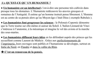 I )- QU’EST-CE QU’ UN HUMANISTE ?
● Un humaniste est un intellectuel c’est-à-dire une personne très cultivée dans
presque tous les domaines. L’Humaniste redécouvre les œuvres grecques et
romaines de l’Antiquité. Il estime qu’un homme instruit pense librement. L’Homme
est au centre de sa pensée alors qu’au Moyen-âge c’était Dieu ( exemple Rabelais ).
● Les humanistes font progresser les sciences : le Polonais Copernic démontre
que la Terre tourne sur elle-même et autour du Soleil. L’Italien Léonard de Vinci
s’intéresse à l’anatomie, à la mécanique et imagine le vol des avions et la marche
des sous-marins.
● Les humanistes diffusent leurs idées en les défendant auprès des princes qui les
accueillent comme Laurent de Médicis . Grâce aux perfectionnements de
l’imprimerie, leurs ouvrages sont publiés et l’humanisme se développe, surtout en
Italie du Nord, en Flandre et dans la vallée du Rhin.
 C’est un renouveau de la pensée.
 