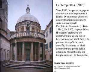 Image tirée du site :
http :// intranet.arc.miami.edu/rjohn/ARC
%20267/Bramante_2002.
htm
Le Tempietto ( 1502 )
Vers 1500, les papes engagent
des travaux très importants à
Rome. D’immenses chantiers
de construction sont ouverts
sous la direction de
l’architecte Bramante ( 1444-
1514 ). En 1502, le pape Jules
II charge l’architecte de
construire une église sur le
lieu présumé où saint Pierre, le
premier des apôtres, a été
crucifié; Bramante va ainsi
construire une petite église
circulaire ressemblant à un
temple antique : le Tempietto.
 