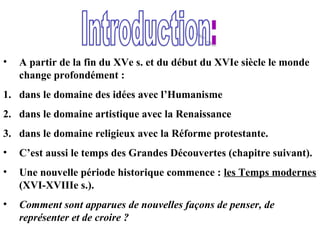 • A partir de la fin du XVe s. et du début du XVIe siècle le monde
change profondément :
1. dans le domaine des idées avec l’Humanisme
2. dans le domaine artistique avec la Renaissance
3. dans le domaine religieux avec la Réforme protestante.
• C’est aussi le temps des Grandes Découvertes (chapitre suivant).
• Une nouvelle période historique commence : les Temps modernes
(XVI-XVIIIe s.).
• Comment sont apparues de nouvelles façons de penser, de
représenter et de croire ?
 