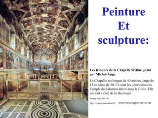 Les fresques de la Chapelle Sixtine, peint
par Michel-Ange.
La Chapelle est longue de 40 mètres, large de
13 et haute de 20. Ce sont les dimensions du
Temple de Salomon décrit dans la Bible. Elle
est tout à côté de la Basilique.
Image tirée du site :
http: //perso.wanadoo.fr/…/PHOTO%C8QUE%205.HTM
 