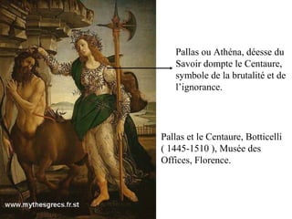 Pallas et le Centaure, Botticelli
( 1445-1510 ), Musée des
Offices, Florence.
Pallas ou Athéna, déesse du
Savoir dompte le Centaure,
symbole de la brutalité et de
l’ignorance.
 