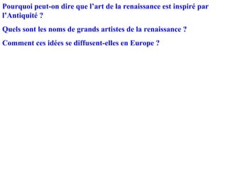 Pourquoi peut-on dire que l’art de la renaissance est inspiré par
l’Antiquité ?
Quels sont les noms de grands artistes de la renaissance ?
Comment ces idées se diffusent-elles en Europe ?
 