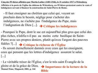 Cinq des 95 thèses affichées par Martin Luther (1483-1546), le 31 octobre 1517 à Wittenberg
Affichées à la porte de l'église du château de Wittenberg, ces 95 thèses protestent contre la vente d'
indulgences servant à financer la construction de Saint-Pierre de Rome.
Manuel 5ème, Magnard, 2001, p. 144
- Ils seront éternellement damnés avec ceux qui les enseignent,
ceux qui pensent que les lettres d'indulgence assurent le salut.
[...]
- Le véritable trésor de l'Église, c'est le très saint Évangile de la
gloire et de la grâce de Dieu.
- II faut enseigner au chrétien que celui qui, voyant un
prochain dans le besoin, néglige pour s'acheter des
indulgences, ne s'achète pas l'indulgence du Pape, mais
l’indignation de Dieu [...].  Critique les indulgences
- Pourquoi le Pape, dont le sac est aujourd'hui plus gros que celui des
plus riches, n'édifie-t-il pas au moins cette basilique de Saint-
Pierre avec ses propres deniers, plutôt qu'avec l'argent des pauvres
fidèles ?[...]  Critique la richesse de l’Église
 Importance de la lecture de la
Bible
 