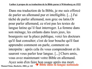 Luther à propos de sa traduction de la Bible parue à Wittenberg en 1522
Dans ma traduction de la Bible, je me suis efforcé
de parler un allemand pur et intelligible. [...] J'ai
tâché de parler allemand, non grec ou latin.Or
pour parler allemand, ce n'est pas les textes de
langue latine qu’il faut interroger. La femme dans
son ménage, les enfants dans leurs jeux, les
bourgeois sur la place publique, voici les docteurs
qu'il faut consulter; c'est de leur bouche qu'il faut
apprendre comment on parle, comment on
interprète : après cela ils vous comprendront et ils
sauront vous parler leur langue. [...] Chers amis,
vous avez maintenant votre Bible en allemand.
Ayez soin d'en faire bon usage après ma mort.
Manuel 5ème, Hachette, 2002, p. 142
 Bible dans la langue nationale
 