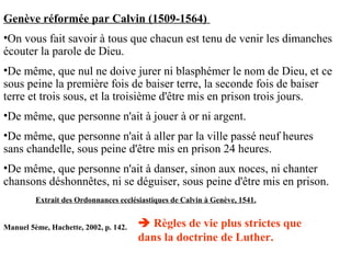 Genève réformée par Calvin (1509-1564)
•On vous fait savoir à tous que chacun est tenu de venir les dimanches
écouter la parole de Dieu.
•De même, que nul ne doive jurer ni blasphémer le nom de Dieu, et ce
sous peine la première fois de baiser terre, la seconde fois de baiser
terre et trois sous, et la troisième d'être mis en prison trois jours.
•De même, que personne n'ait à jouer à or ni argent.
•De même, que personne n'ait à aller par la ville passé neuf heures
sans chandelle, sous peine d'être mis en prison 24 heures.
•De même, que personne n'ait à danser, sinon aux noces, ni chanter
chansons déshonnêtes, ni se déguiser, sous peine d'être mis en prison.
Extrait des Ordonnances ecclésiastiques de Calvin à Genève, 1541.
Manuel 5ème, Hachette, 2002, p. 142.  Règles de vie plus strictes que
dans la doctrine de Luther.
 