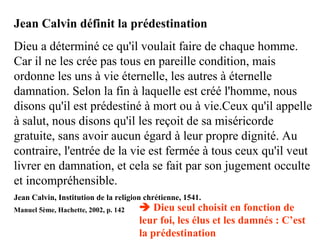 Jean Calvin définit la prédestination
Dieu a déterminé ce qu'il voulait faire de chaque homme.
Car il ne les crée pas tous en pareille condition, mais
ordonne les uns à vie éternelle, les autres à éternelle
damnation. Selon la fin à laquelle est créé l'homme, nous
disons qu'il est prédestiné à mort ou à vie.Ceux qu'il appelle
à salut, nous disons qu'il les reçoit de sa miséricorde
gratuite, sans avoir aucun égard à leur propre dignité. Au
contraire, l'entrée de la vie est fermée à tous ceux qu'il veut
livrer en damnation, et cela se fait par son jugement occulte
et incompréhensible.
Jean Calvin, Institution de la religion chrétienne, 1541.
Manuel 5ème, Hachette, 2002, p. 142  Dieu seul choisit en fonction de
leur foi, les élus et les damnés : C’est
la prédestination
 