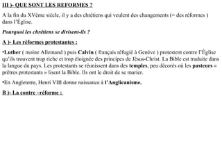 III )- QUE SONT LES REFORMES ?
A la fin du XVème siècle, il y a des chrétiens qui veulent des changements (= des réformes )
dans l’Église.
Pourquoi les chrétiens se divisent-ils ?
A )- Les réformes protestantes :
•Luther ( moine Allemand ) puis Calvin ( français réfugié à Genève ) protestent contre l’Église
qu’ils trouvent trop riche et trop éloignée des principes de Jésus-Christ. La Bible est traduite dans
la langue du pays. Les protestants se réunissent dans des temples, peu décorés où les pasteurs «
prêtres protestants » lisent la Bible. Ils ont le droit de se marier.
•En Angleterre, Henri VIII donne naissance à l’Anglicanisme.
B )- La contre –réforme :
 