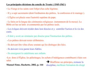 Les principales décisions du concile de Trente ( 1545-1563 )
- La Vierge et les saints sont l'objet d'un culte légitime.
- II y a sept sacrements (dont l'ordination des prêtres, la confession et le mariage ).
- L'Église est placée sous l'autorité suprême du pape.
- Le latin est la langue des cérémonies religieuses (notamment de la messe). La
Bible est lue en latin et commentée par les prêtres seuls.
- Les évêques doivent résider dans leur diocèse et y contrôler l'action et la vie des
curés.
- Il doit y avoir un séminaire par diocèse pour l'instruction des prêtres.
- Les prêtres doivent rester célibataires.
- Ils doivent être vêtus d'une soutane qui les distingue des laïcs.
- Ils doivent vivre parmi leurs fidèles.
- Ils enseignent le catéchisme aux enfants.
-Les dons à l'Église, les pèlerinages, les achats d’indulgences contribuent à faire son
salut.
Manuel 5ème, Hachette, 2002, p. 144
 Réaffirme ses principes, restaure la
discipline, meilleure formation du clergé
 