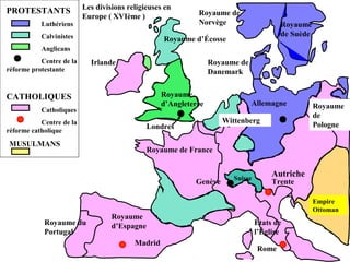Royaume d’Écosse
Trente
Royaume
d’Angleterre
PROTESTANTS
Luthériens
Calvinistes
Anglicans
Centre de la
réforme protestante
CATHOLIQUES
Catholiques
Centre de la
réforme catholique
Irlande
Royaume de
Norvège
Royaume de
Danemark
Royaume
de
Pologne
Allemagne
Wittenberg
Londres
Royaume de France
Rome
Madrid
Empire
Ottoman
Royaume
d’EspagneRoyaume du
Portugal
Suisse
Les divisions religieuses en
Europe ( XVIème )
Autriche
États de
l’Église
Genève
MUSULMANS
Royaume
de Suède
 