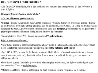 III )- QUE SONT LES REFORMES ?
A la fin du XVème siècle, il y a des chrétiens qui veulent des changements (= des réformes )
dans l’Église.
Pourquoi les chrétiens se divisent-ils ?
A )- Les réformes protestantes :
•Luther ( moine Allemand ) puis Calvin ( français réfugié à Genève ) protestent contre l’Église
qu’ils trouvent trop riche et trop éloignée des principes de Jésus-Christ. La Bible est traduite dans
la langue du pays. Les protestants se réunissent dans des temples, peu décorés où les pasteurs «
prêtres protestants » lisent la Bible. Ils ont le droit de se marier.
•En Angleterre, Henri VIII donne naissance à l’Anglicanisme.
B )- La contre –réforme :
•Pour lutter contre la réforme luthérienne et calviniste, l’Eglise catholique est obligée d’évoluer.
C’est la réforme catholique que l’on appelle la contre-réforme catholique.
•De 1545 à 1563, le concile de Trente se réunit. Il décide la création des séminaires ( = écoles
pour former les prêtres ), il maintient les 7 sacrements, le culte de la vierge et des saints, le
célibat des clercs.
•Pour lutter contre l’austérité ( = sévérité )des temples protestants, les églises catholiques sont
très décorées. C’est le style baroque.
•Malgré ses efforts, l’Église catholique ne peut restaurer l’unité religieuse de l’Europe.
 