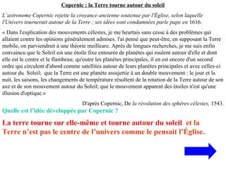 Copernic : la Terre tourne autour du soleil
L’astronome Copernic rejette la croyance ancienne soutenue par l'Église, selon laquelle
l'Univers tournerait autour de la Terre ; ses idées sont condamnées parle pape en 1616.
« Dans l'explication des mouvements célestes, je me heurtais sans cesse à des problèmes qui
allaient contre les opinions généralement admises. l'ai pensé que peut-être, en supposant la Terre
mobile, on parviendrait à une théorie meilleure. Après de longues recherches, je me suis enfin
convaincu que le Soleil est une étoile fixe entourée de planètes qui roulent autour d'elle et dont
elle est le centre et le flambeau; qu'outre les planètes principales, il en est encore d'un second
ordre qui circulent d'abord comme satellites autour de leurs planètes principales et avec celles-ci
autour du Soleil; que la Terre est une planète assujettie à un double mouvement : le jour et la
nuit, les saisons, les changements de température résultent de la rotation de la Terre autour de son
axe et de son mouvement autour du Soleil; que le mouvement apparent des étoiles n'est qu'une
illusion d'optique.»
D'après Copernic, De la révolution des sphères célestes, 1543.
Quelle est l’idée développée par Copernic ?
La terre tourne sur elle-même et tourne autour du soleil et la
Terre n’est pas le centre de l’univers comme le pensait l’Église.
 