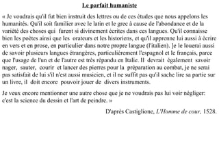 Le parfait humaniste
« Je voudrais qu'il fut bien instruit des lettres ou de ces études que nous appelons les
humanités. Qu'il soit familier avec le latin et le grec à cause de l'abondance et de la
variété des choses qui furent si divinement écrites dans ces langues. Qu'il connaisse
bien les poètes ainsi que les orateurs et les historiens, et qu'il apprenne lui aussi à écrire
en vers et en prose, en particulier dans notre propre langue (l'italien). ]e le louerai aussi
de savoir plusieurs langues étrangères, particulièrement l'espagnol et le français, parce
que l'usage de l'un et de l'autre est très répandu en Italie. Il devrait également savoir
nager, sauter, courir et lancer des pierres pour la préparation au combat, je ne serai
pas satisfait de lui s'il n'est aussi musicien, et il ne suffit pas qu'il sache lire sa partie sur
un livre, il doit encore pouvoir jouer de divers instruments.
Je veux encore mentionner une autre chose que je ne voudrais pas lui voir négliger:
c'est la science du dessin et l'art de peindre. »
D'après Castiglione, L'Homme de cour, 1528.
 