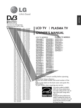 ENGLISH
Trade Mark of the DVB Digital Video
Broadcasting Project (1991 to 1996)
I D N u m b e r ( s ) : 6337 : 19LU4000
                        6423 : 19LU4010
                                          6487 : 47LH5000
                                          6458 : 47LH5020
                                                            LCD TV  PLASMA TV
                        6338 : 22LU4000   6462 : 47LH5010
                        6424 : 22LU4010   6195: 32LH7000
                        6334 : 19LU5000
                        6428 : 19LU5010
                        6425 : 19LU5020
                                          6529 : 32LH7010
                                          6475 : 32LH7020
                                          6471 : 32LH7030
                                                            OWNER’S MANUAL
                        6335 : 22LU5000   6196: 37LH7000
                        6429 : 22LU5010   6479 : 37LH7010    LCD TV MODELS                  PLASMA TV MODELS
                        6426 : 22LU5020   6476 : 37LH7020
                        6336 : 26LU5000   6472 : 37LH7030    19LU40**        5 5 L H 5 0* * 5 0 P S 7 0* *
                        6430 : 26LU5010
                        6427 : 26LU5020
                                          6197: 42LH7000
                                          6528 : 42LH7010
                                                             2 2 L U 4 0 * * 3 2 L H 7 0* * 6 0 P S 7 0 * *
                        6200: 19LH2000    6477 : 42LH7020    1 9 L U 5 0 * * 3 7 L H 7 0* * 5 0 P S 8 0 * *
                        6437 : 19LH2010   6473 : 42LH7030
                                                             2 2 L U 5 0 * * 4 2 L H 7 0* * 6 0 P S 8 0 * *
                                                             2 6 L U 5 0 * * 4 7 L H 7 0* * 4 2 P Q 3 5* *
                        6431 : 19LH2020   6198: 47LH7000
                        6201: 22LH2000    6480 : 47LH7010
                        6438 : 22LH2010   6478 : 47LH7020                    32LF25
                                                             1 9 L H 2 0 * * 3 7 L F 2 5* * 5 0 P Q 3 5* *
                                                             2 2 L H 2 0 * * 4 2 L F 2 5* * 4 2 P Q 6 5* *
                        6432 : 22LH2020   6474 : 47LH7030
                        6202: 26LH2000    6481 : 32LF2500
                        6439 : 26LH2010
                        6433 : 26LH2020
                                          6618 : 32LF2510
                                          6482 : 37LF2500
                                                             2 6 L H 2 0 * * 3 2 L H 4 9*** 5 0 P S 6 5* *
                                                                                        *
                        6203: 32LH2000    6617 : 37LF2510    3 2 L H 2 0* * 3 7 L H 4 9* *
                        6440 : 32LH2010   6483 : 42LF2500
                        6434 : 32LH2020   6616 : 42LF2510
                                                             3 7 L H 2 0* * 4 2 L H 4 9* *
                        6204: 37LH2000    6488 : 32LH4900    4 2 L H 2 0* * 4 7 L H 4 9* *
                        6441 : 37LH2010
                        6435 : 37LH2020
                                          6489 : 37LH4900
                                          6490 : 42LH4900
                                                             3 2 L H 3* * *  3 2 L G 2 1* *
                        6205 : 42LH2000   6491 : 47LH4900    3 7 L H 3* * *  3 7 L G 2 1* *
                        6442 : 42LH2010   6755 : 32LG2100
                                                             4 2 L H 3* * *  4 2 L G 2 1* *
                        6436 : 42LH2020   6756 : 37LG2100
                        6206 : 32LH3000   6757 : 42LG2100    4 7 L H 3* * *  1 9 L G 3 1* *
                        6451 : 32LH3010   6191: 50PS7000
                                                             3 2 L H 4 0* * 2 2 L G 3 1* *
                                                             3 7 L H 4 0* * 2 6 L G 9 0* *
                                                                                     31
                        6447 : 32LH3020   6192: 60PS7000
                        6443 : 32LH3030   6193: 50PS8000
                        6208: 37LH3000    6194: 60PS8000                     42LH * *
                                                             4 2 L H 4 0* * 4 7 L H 9 0
                                                             4 7 L H 4 0* * 3 2 L G 3 3* *
                        6452 : 37LH3010   6558 : 42LH9000
                        6448 : 37LH3020   6557 : 47LH9000
                        6444 : 37LH3030   6831 : 55LH5000    3 2 L H 5 0* * 3 7 L G 3 3 * *
                                                             3 7 L H 5 0* * 4 2 L G 3 3 * *
                        6209: 42LH3000    6868 : 32LH3800
                        6453 : 42LH3010
                        6449 : 42LH3020
                                          6869 : 37LH3800
                                          6870 : 42LH3800    4 2 L H 5 0* *              **
                        6445 : 42LH3030   6825 : 19LG3100
                        6210: 47LH3000    6826 : 22LG3100
                                                             4 7 L H 5 0* *
                        6454 : 47LH3010   6827 : 26LG3100   Please read this manual carefully before operating
                        6450 : 47LH3020
                        6446 : 47LH3030
                                          6189 : 42PQ3500
                                          6190 : 50PQ3500
                                                            your TV.
                        621 32LH4000
                           1:             6186 : 42PQ6500
                                                            Retain it for future reference.
                        6467 : 32LH4020   6908 : 50PS6500   Record the model number and serial number of the
                        6463 : 32LH4010   6876 : 32LH3040   TV.
                        6212: 37LH4000    6877 : 37LH3040   Refer to the label on the back cover and quote this
                        6468 : 37LH4020   6878 : 42LH3040   information.
                        6464 : 37LH4010   6879 : 47LH3040   To your dealer when requiring any service.
                        6213: 42LH4000    6880 : 32LG3300
                        6469 : 42LH4020   6881 : 37LG3300                             This product qualifies for ENERGY
                        6465 : 42LH4010   6882 : 42LG3300
                        6214: 47LH4000    6897 : 19LH201C                             STAR in the “factory default (Home
                        6470 : 47LH4020   6898 : 22LH201C                             Use mode)” setting and this is the set-
                        6466 : 47LH4010   6899: 26LH201C
                        6484: 32LH5000    6900 : 32LH201C                             ting in which power savings will be
                        6455 : 32LH5020   6901 : 37LH201C                             achieved.
                        6459 : 32LH5010   6902 : 42LH201C
                        6485: 37LH5000    6904 : 32LH301C                             Changing the factory default picture
                        6456 : 37LH5020   6905 : 37LH301C                             setting or enabling other features will
                        6460 : 37LH5010   6906 : 42LH301C
                        6486: 42LH5000    6907 : 47LH301C                             increase power consumption that could
                        6457 : 42LH5020                                               exceed the limits necessary to qualify
                        6461 : 42LH5010
                                                                                      for Energy Star rating.
 