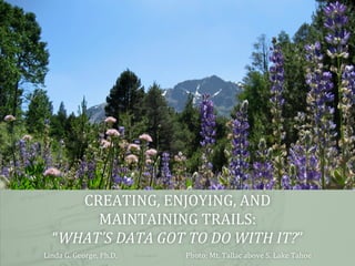 CREATING,	
  ENJOYING,	
  AND	
  	
  
MAINTAINING	
  TRAILS:	
  	
  
“WHAT’S	
  DATA	
  GOT	
  TO	
  DO	
  WITH	
  IT?”	
  
Linda	
  G.	
  George,	
  Ph.D.

	
  

	
  Photo:	
  Mt.	
  Tallac	
  above	
  S.	
  Lake	
  Tahoe	
  

 