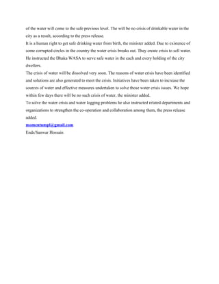 of the water will come to the safe previous level. The will be no crisis of drinkable water in the
city as a result, according to the press release.
It is a human right to get safe drinking water from birth, the minister added. Due to existence of
some corrupted circles in the country the water crisis breaks out. They create crisis to sell water.
He instructed the Dhaka WASA to serve safe water in the each and every holding of the city
dwellers.
The crisis of water will be dissolved very soon. The reasons of water crisis have been identified
and solutions are also generated to meet the crisis. Initiatives have been taken to increase the
sources of water and effective measures undertaken to solve those water crisis issues. We hope
within few days there will be no such crisis of water, the minister added.
To solve the water crisis and water logging problems he also instructed related departments and
organizations to strengthen the co-operation and collaboration among them, the press release
added.
momentumpl@gmail.com
Ends/Sanwar Hossain
 