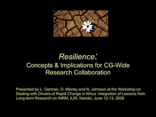 Resilience:Concepts & Implications for CG-Wide Research Collaboration Presented by L. German, D. Merrey and N. Johnson at the Workshop on Dealing with Drivers of Rapid Change in Africa: Integration of Lessons from Long-term Research on INRM, ILRI, Nairobi, June 12-13, 2008  