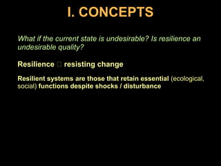 I. CONCEPTSWhat if the current state is undesirable? Is resilience an undesirable quality?Resilience  resisting changeResilient systems are those that retain essential (ecological, social) functions despite shocks / disturbance
