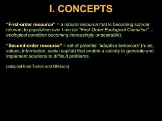 I. CONCEPTS“First-order resource” = a natural resource that is becoming scarcer relevant to population over time (or “First-Order Ecological Condition” ... ecological condition becoming increasingly undesirable).“Second-order resource” = set of potential 'adaptive behaviors' (rules, values, information, social capital) that enable a society to generate and implement solutions to difficult problems.(adapted from Turton and Ohlsson)