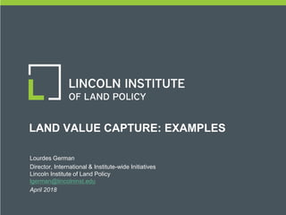 LAND VALUE CAPTURE: EXAMPLES
DATE | PRESENTER(S) |
CONTACT INFORMATION
Lourdes German
Director, International & Institute-wide Initiatives
Lincoln Institute of Land Policy
lgerman@lincolninst.edu
April 2018
 