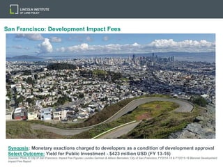 San Francisco: Development Impact Fees
Synopsis: Monetary exactions charged to developers as a condition of development approval
Select Outcome: Yield for Public Investment - $423 million USD (FY 13-16)
Sources: Photo © City of San Francisco; Impact Fee Figures Lourdes German & Allison Bernstein; City of San Francisco, FY2014-15 & FY2015-16 Biennial Development
Impact Fee Report
 