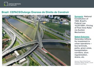 Brazil: CEPACS/Outorga Onerosa do Direito de Construir
Synopsis: National
Constitution of
1988, Brazil’s
Federal Law
10,257/2001; Pricing
of Floor Area Ratio
via Auction
Mechanism
Select Outcome:
Generates billions
for investment in
urban operations –
bus terminals,
parks, green areas,
transportation
corridors, slum
regularization,
drains, etc.
Sources: Photo © ArchiTravel;
Information Martim Smolka, Lincoln
Institute of Land Policy
 