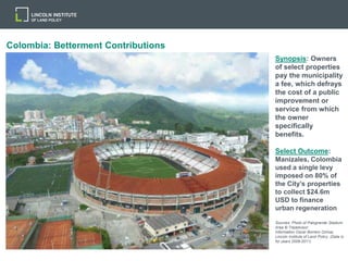 Colombia: Betterment Contributions
Synopsis: Owners
of select properties
pay the municipality
a fee, which defrays
the cost of a public
improvement or
service from which
the owner
specifically
benefits.
Select Outcome:
Manizales, Colombia
used a single levy
imposed on 80% of
the City’s properties
to collect $24.6m
USD to finance
urban regeneration
Sources: Photo of Palogrande Stadium
Area © Tripadvisor;
Information Oscar Borrero Ochoa;
Lincoln Institute of Land Policy (Data is
for years 2008-2011)
 